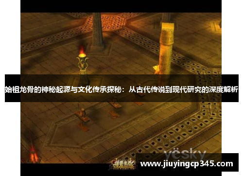 始祖龙骨的神秘起源与文化传承探秘：从古代传说到现代研究的深度解析
